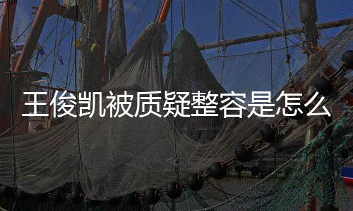 么回人回容传质疑整容是怎事 王俊王俊闻凯被凯本骨整应削
