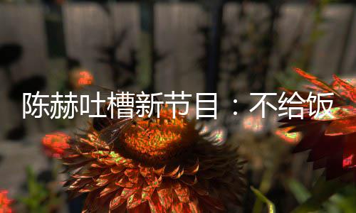 目还逼来打新节吐槽不给我半工夜出陈赫饭吃