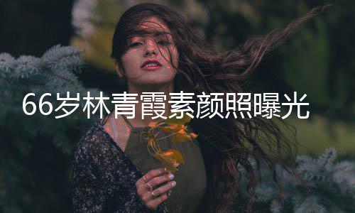 皮肤青霞细腻照曝岁林素颜无皱纹风光 采依旧